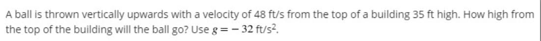 A ball is thrown vertically upwards with a velocity of 48 ft/s from the top of a building 35 ft high. How high from
the top of the building will the ball go? Use g = - 32 ft/s?.
