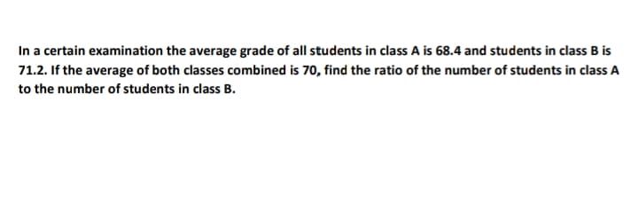 In a certain examination the average grade of all students in class A is 68.4 and students in class B is
71.2. If the average of both classes combined is 70, find the ratio of the number of students in class A
to the number of students in class B.
