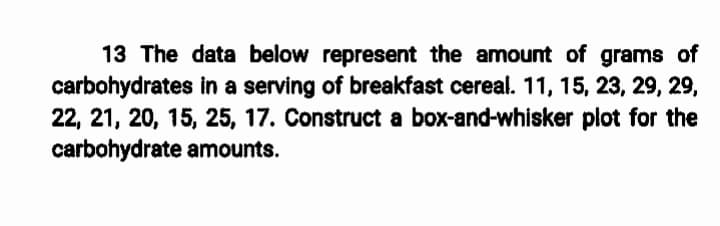 13 The data below represent the amount of grams of
carbohydrates in a serving of breakfast cereal. 11, 15, 23, 29, 29,
22, 21, 20, 15, 25, 17. Construct a box-and-whisker plot for the
carbohydrate amounts.
