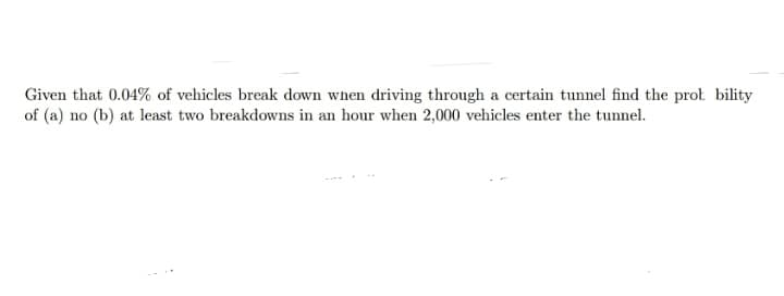 Given that 0.04% of vehicles break down when driving through a certain tunnel find the prot bility
of (a) no (b) at least two breakdowns in an hour when 2,000 vehicles enter the tunnel.
