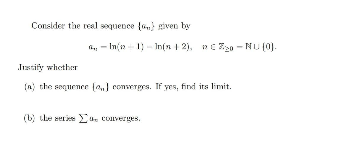 Consider the real sequence {an} given by
an = In(n+ 1) – In(n+2),
n e Z>0 = NU {0}.
Justify whether
(a) the sequence {an} converges. If yes, find its limit.
(b) the series an converges.
