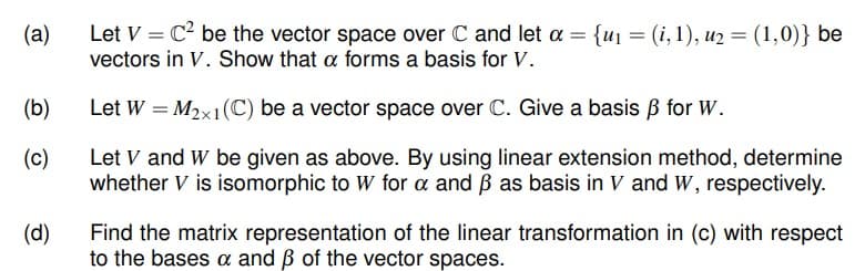 Let V = C be the vector space over C and let a = {uj = (i, 1), u2 = (1,0)} be
vectors in V. Show that a forms a basis for V.
(a)
(b)
Let W = M2x1(C) be a vector space over C. Give a basis B for W.
Let V and W be given as above. By using linear extension method, determine
whether V is isomorphic to W for a and ß as basis in V and W, respectively.
(c)
(d)
Find the matrix representation of the linear transformation in (c) with respect
to the bases a and ß of the vector spaces.
