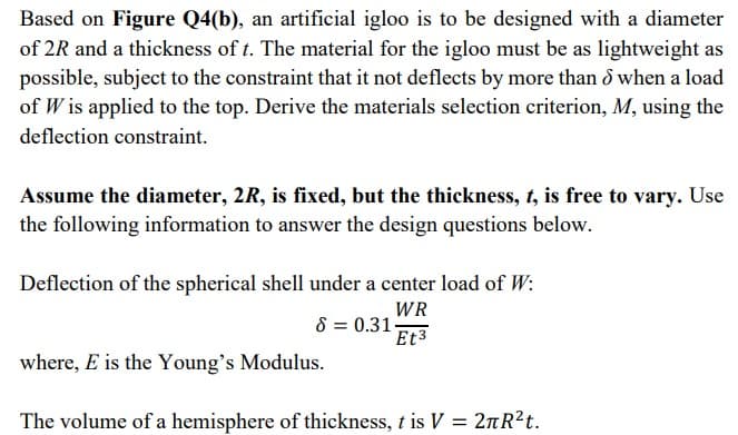 Based on Figure Q4(b), an artificial igloo is to be designed with a diameter
of 2R and a thickness of t. The material for the igloo must be as lightweight as
possible, subject to the constraint that it not deflects by more than d when a load
of W is applied to the top. Derive the materials selection criterion, M, using the
deflection constraint.
Assume the diameter, 2R, is fixed, but the thickness, t, is free to vary. Use
the following information to answer the design questions below.
Deflection of the spherical shell under a center load of W:
WR
8 = 0.31-
Et3
where, E is the Young's Modulus.
The volume of a hemisphere of thickness, t is V = 2nR?t.
