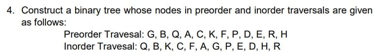 4. Construct a binary tree whose nodes in preorder and inorder traversals are given
as follows:
Preorder Travesal: G, B, Q, A, C, K, F, P, D, E, R, H
Inorder Travesal: Q, B, K, C, F, A, G, P, E, D, H, R
