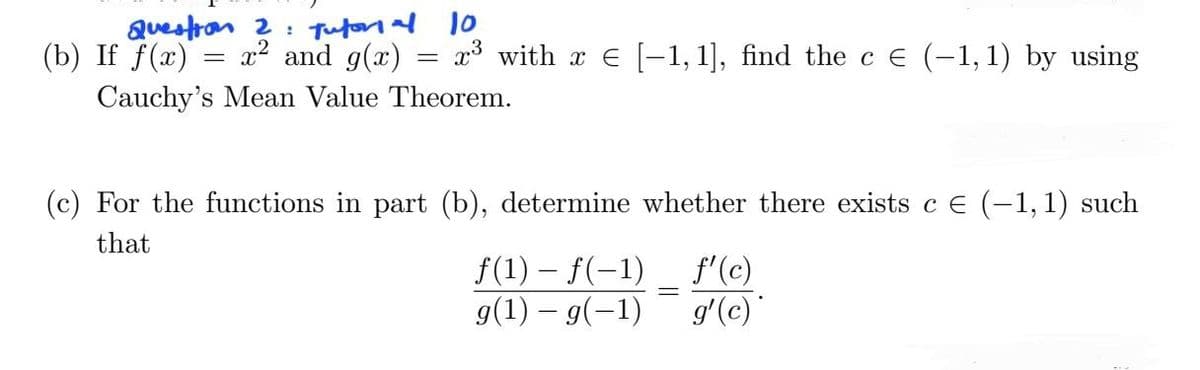 Question 2: Tutorial 10
(b) If f(x) x² and g(x)
x³ with xe [-1, 1], find the c € (-1,1) by using
Cauchy's Mean Value Theorem.
=
=
(c) For the functions in part (b), determine whether there exists c € (-1, 1) such
that
f(1) - f(-1)
g(1) g(1)
f'(c)
g'(c)*