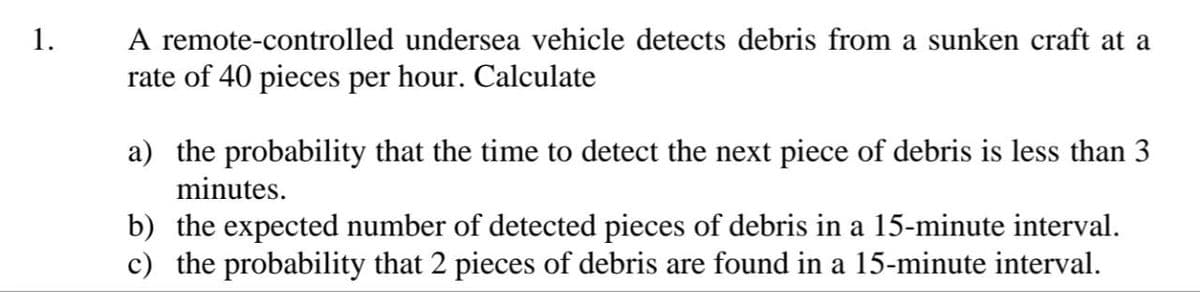 1.
A remote-controlled
undersea vehicle detects debris from a sunken craft at a
rate of 40 pieces per hour. Calculate
a) the probability that the time to detect the next piece of debris is less than 3
minutes.
b) the expected number of detected pieces of debris in a 15-minute interval.
c) the probability that 2 pieces of debris are found in a 15-minute interval.