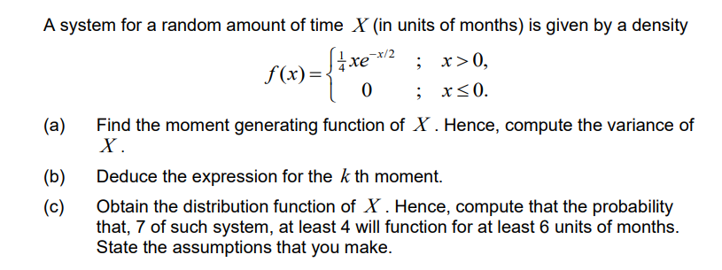 A system for a random amount of time X (in units of months) is given by a density
; x>0,
; x<0.
хе
S (x)=xe2
(a)
Find the moment generating function of X . Hence, compute the variance of
X .
(b)
Deduce the expression for the k th moment.
Obtain the distribution function of X . Hence, compute that the probability
that, 7 of such system, at least 4 will function for at least 6 units of months.
State the assumptions that you make.
(c)
