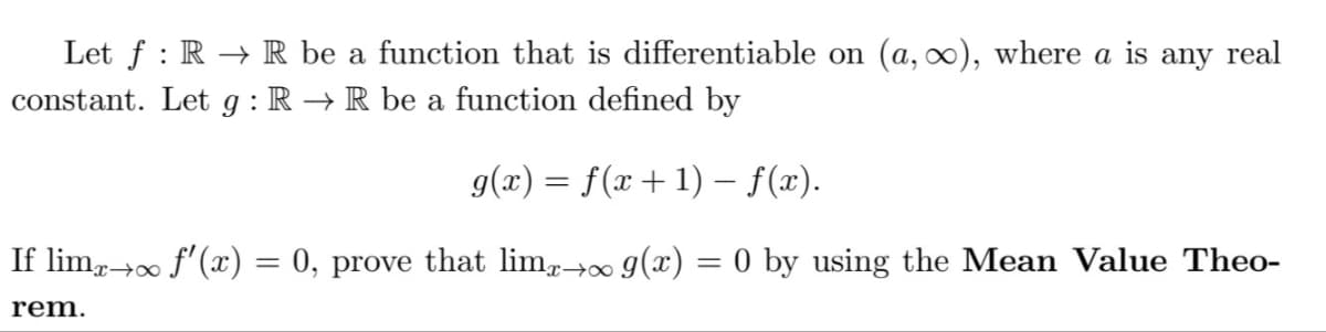 Let ƒ : R → R be a function that is differentiable on (a, ∞), where a is any real
constant. Let g : R → R be a function defined by
g(x) = f(x+1) – f(x).
If limä→∞ ƒ'(x) = 0, prove that limä→∞ g(x) = 0 by using the Mean Value Theo-
rem.