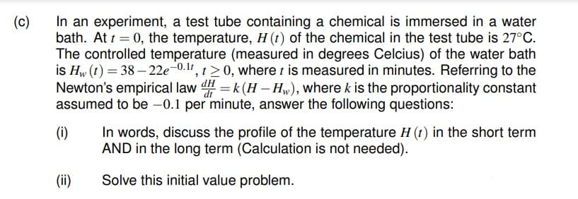 In an experiment, a test tube containing a chemical is immersed in a water
bath. At t = 0, the temperature, H (t) of the chemical in the test tube is 27°C.
The controlled temperature (measured in degrees Celcius) of the water bath
is Hw (t) = 38 – 22e-0.1r, t> 0, where t is measured in minutes. Referring to the
Newton's empirical law = k (H – Hw), where k is the proportionality constant
assumed to be -0.1 per minute, answer the following questions:
(c)
In words, discuss the profile of the temperature H (t) in the short term
AND in the long term (Calculation is not needed).
(i)
(ii)
Solve this initial value problem.
