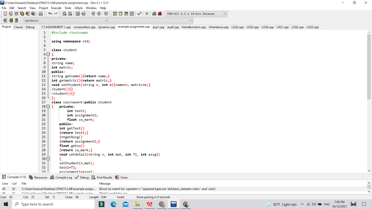 C:\Users\huawei\Desktop\CPM213 LAB\example assignment.cpp - Dev-C++ 5.11
O X
File Edit Search View Project Execute Tools AStyle Window Help
TDM-GCC 4.9.2 64-bit Release
(globals)
Project Classes Debug
[*] ASSIGNMENT 1.cpp composition.cpp dynamic.cpp example assignment.cpp exp1.cpp exp6.cpp friendfunction.cpp Inheritance.cpp L2Q2.cpp L2Q3.cpp L2Q4.cpp L3Q1.cpp L3Q2.cpp L3Q3.cpp
1
#include <iostream>
2
3
using namespace std;
4
class student
6E {
private:
string name;
int matric;
public:
string getname (){return name;}
int getmatric(){return matric;}
void setStudent(string n, int m){name=n; matric=m;}
student(){}
-student(){}
};
class coursework: public student
18 E {
7
8
9.
10
11
12
13
14
15
16
17
private:
int test1;
19
20
int assignment1;
float cw_mark;
public:
int getTest()
{return test1;}
intgetAssg()
{return assignment1;}
float getcw()
{return cw_mark;}
void setdetail(string n, int mat, int T1, int assg1)
{
setStudent (n, mat);
test1=T1;
assignment1=assg1:
21
22
23
24
25
26
27
28
29
30 E
31
32
33
88 Compiler (113)
Resources dh Compile Log V Debug a Find Results
Close
Line
Col
File
Message
65
32
C:\Users\huawei\Desktop\CPM213 LAB\example assign. [Error] no match for 'operator<<' (operand types are 'std:basic_ostream<char>' and 'void')
65
CAIlearel huuil Derltan CDA712I AD
INetel andidtar e
Line: 65
Col: 35
Sel: 0
Lines: 66
Length: 1244
Insert
Done parsing in 0 seconds
7:49 PM
IMI
DEV
O Type here to search
85°F Light rain
a 4)) ENG
16/12/2021
