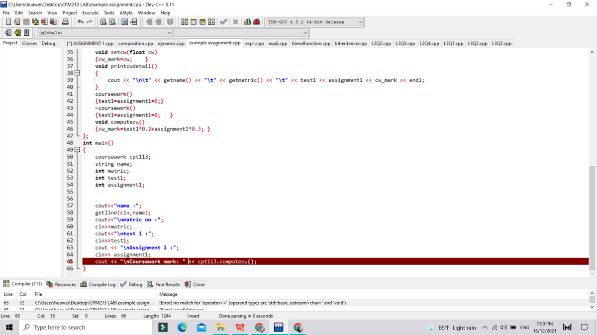 C:\Users\huawei\Desktop\CPM213 LAB\example assignment.cpp - Dev-C++ 5.11
O X
File Edit Search View Project Execute Tools AStyle Window Help
TDM-GCC 4.9.2 64-bit Release
(globals)
Project Classes Debug
[*] ASSIGNMENT 1.cpp composition.cpp dynamic.cpp example assignment.cpp exp1.cpp exp6.cpp friendfunction.cpp Inheritance.cpp L2Q2.cpp L2Q3.cpp L2Q4.cpp L3Q1.cpp L3Q2.cpp L3Q3.cpp
void setcw(float cw)
{cw_mark=cw;
void printcwdetail()
35
36
}
37
38 E
cout <« "\n\t" < getname () <« "\t" « getmatric() « "\t" << test1 <« assignment1 <« cw_mark << endl;
}
coursework()
{test1=assignment1=0;}
"coursework ()
{test1=assignment1=0;
void computecw()
{cw_mark=test1*0.2+assignment1*0.3; }
};
int main()
39
40
41
42
43
44
45
46
47
48
49 E {
coursework cpt113;
string name;
int matric;
int test1;
int assignment1;
50
51
52
53
54
55
56
cout<<"name :";
getline(cin, name);
cout<<"\nmatric no :";
cin>>matric;
cout<<"\ntest 1 :";
cin>>test1;
cout « "\nAssignment 1 :";
cin>> assignment1;
cout « "\nCoursework mark: " k< cpt113.computecw();
57
58
59
60
61
62
63
64
66
88 Compiler (113)
Resources dh Compile Log V Debug a Find Results
Close
Line
Col
File
Message
65
32
C:\Users\huawei\Desktop\CPM213 LAB\example assign. [Error] no match for 'operator<<' (operand types are 'std:basic_ostream<char>' and 'void')
65
CAll-arel h.unil DarltanlCDA712I AD
ENetelsandid-ter are
Line: 65
Col: 35
Sel: 0
Lines: 66
Length: 1244
Insert
Done parsing in 0 seconds
7:50 PM
IMI
DEV
O Type here to search
85°F Light rain
a 4)) ENG
16/12/2021
