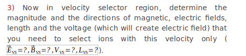 3) Now in velocity selector region, determine the
magnitude and the directions of magnetic, electric fields,
length and the volta ge (which will create electric field) that
you need to select ions with this velocity only (
Ey =?,By=?,Vy= ?,Ly=?).
