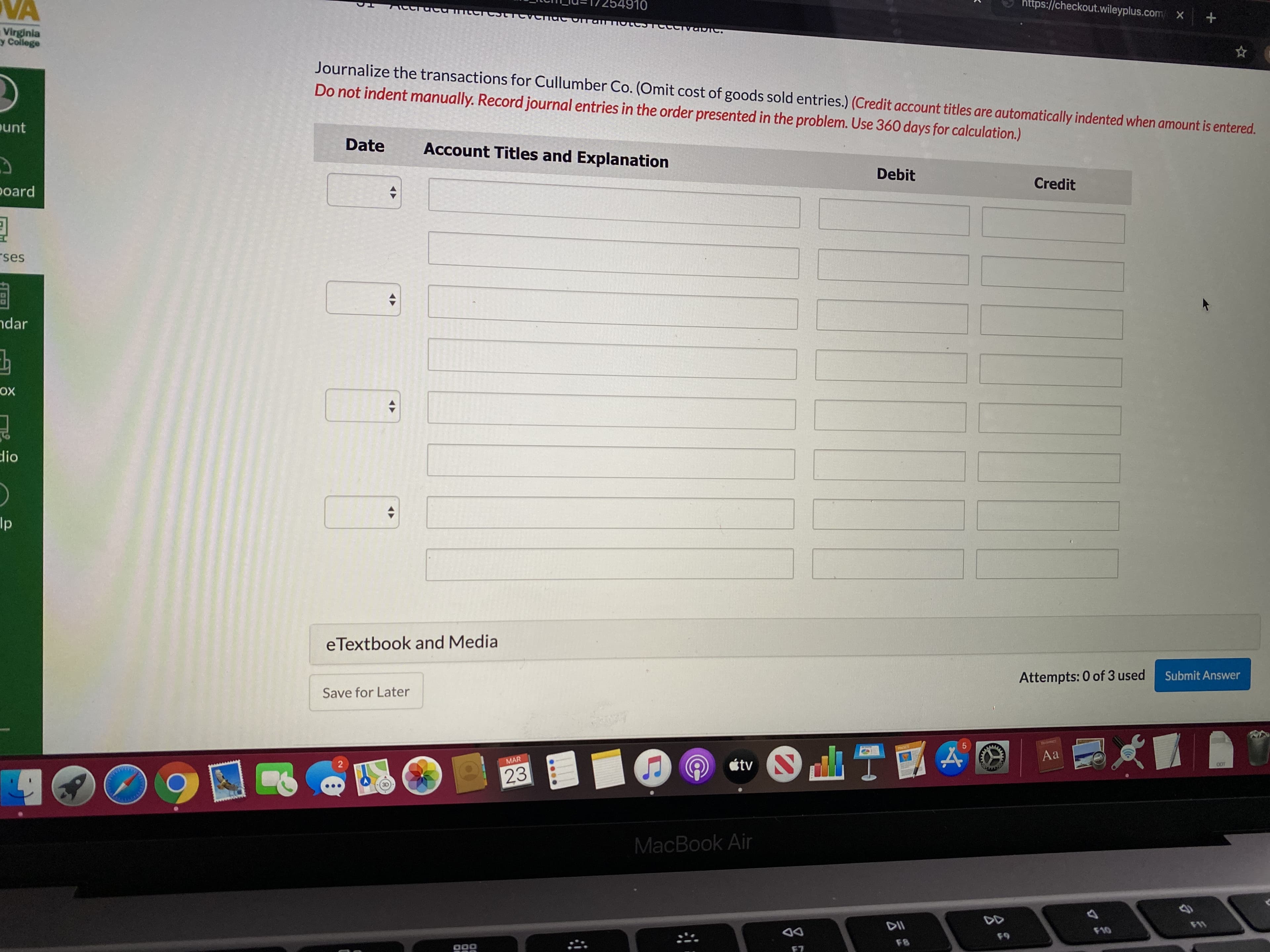 https://checkout.wileyplus.com X
VA
910
Virginia
y College
Journalize the transactions for Cullumber Co. (Omit cost of goods sold entries.) (Credit account titles are automatically indented when amount is entered.
Do not indent manually. Record journal entries in the order presented in the problem. Use 360 days for calculation.)
punt
Date
Account Titles and Explanation
Debit
Credit
poard
rses
ndar
ох
dio
Ip
eTextbook and Media
Attempts: 0 of 3 used
Submit Answer
Save for Later
PNGES
Aa
O étv
2
MAR
0OT
23
MacBook Air
DD
DII
F10
69
F8
F7
