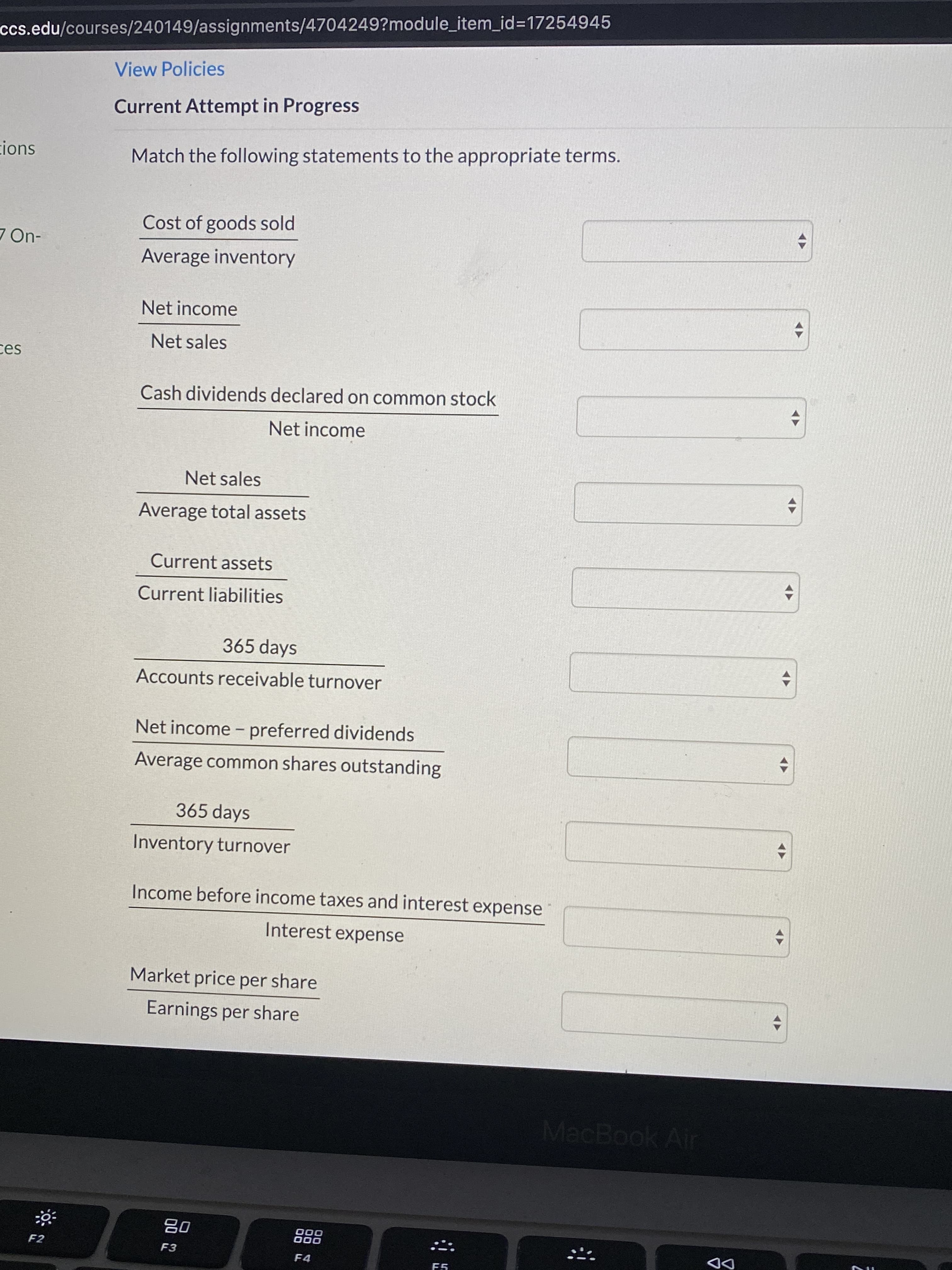 ccs.edu/courses/240149/assignments/4704249?module_item_id=17254945
View Policies
Current Attempt in Progress
cions
Match the following statements to the appropriate terms.
Cost of goods sold
7 On-
Average inventory
Net income
Net sales
ces
Cash dividends declared on common stock
Net income
Net sales
Average total assets
Current assets
Current liabilities
365 days
Accounts receivable turnover
Net income - preferred dividends
Average common shares outstanding
365 days
Inventory turnover
Income before income taxes and interest expense
Interest expense
Market price per share
Earnings per share
MacBook Air
80
F2
F3
F4
