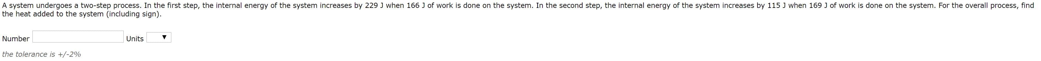 A system undergoes a two-step process. In the first step, the internal energy of the system increases by 229 J when 166 J of work is done on the system. In the second step, the internal energy of the system increases by 115 J when 169 J of work is done on the system. For the overall process, fine
the heat added to the system (including sign).
