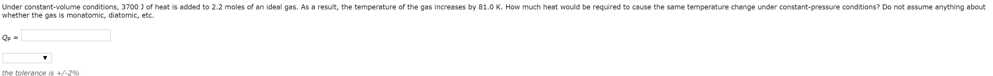 Under constant-volume conditions, 3700 J of heat is added to 2.2 moles of an ideal gas. As a result, the temperature of the gas increases by 81.0 K. How much heat would be required to cause the same temperature change under constant-pressure conditions? Do not assume anything about
whether the gas is monatomic, diatomic, etc.
