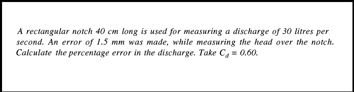 A rectangular notch 40 cm long is used for measuring a discharge of 30 litres per
second. An error of 1.5 mm was made, while measuring the head over the notch.
Calculate the percentage error in the discharge. Take Ca = 0.60.
