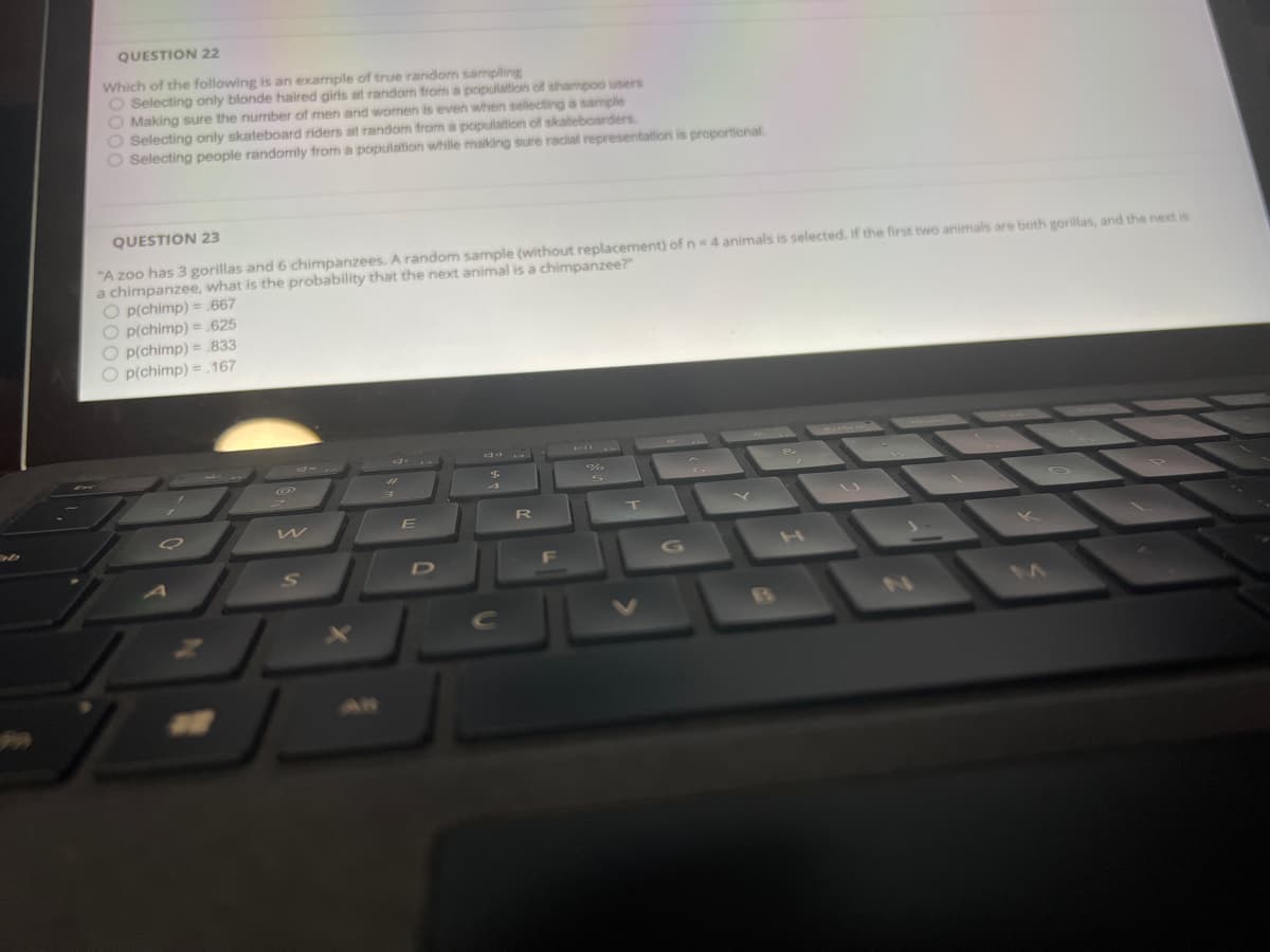 QUESTION 22
Which of the following is an example of true random sampling
O Selecting only blonde haired girls at random from a population of shampoo users
O Making sure the number of men and women is even when sellecting a sample
O Selecting only skateboard riders at random from a population of skateboarders.
O Selecting people randomly from a population while making sure racial representation is proportional
QUESTION 23
"A zoo has 3 gorillas and 6 chimpanzees. A random sample (without replacement) of n= 4 animals is selected. If the first two animals are both gorillas, and the next is
a chimpanzee, what is the probability that the next animal is a chimpanzee?"
O p(chimp) = 667
O p(chimp) = 625
O p(chimp) = 833
O p(chimp) = 167
E
D
F
Cc
AN
