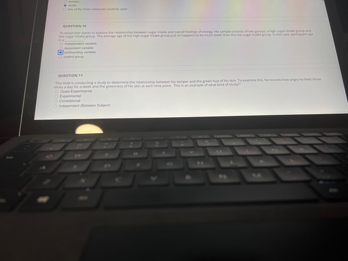 O median
O mode
O any of the three measures could be used
QUESTION 10
"A researcher wants to explore the relationship between sugar intake and overall feelings of energy. His sample consists of two groups, a high sugar intake group and
low sugar intake group. The average age of the high sugar intake group just so happens to be much lower than the low sugar intake group. In this case, participant age
is a
O Independent variable
O dependent variable
O confounding variable
O control group
QUESTION 11
"The Hulk is conducting a study to determine the relationship between his temper and the green hue of his skin. To examine this, he records how angry he feels three
times a day for a week and the greenness of his skin at each time point. This is an example of what kind of study?"
O Quasi-Experimental
O Experimental
O Correlational
O Independent (Between Subject)
11.
17
64

