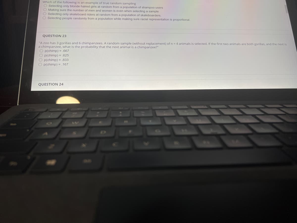 Which of the following is an example of true random sampling
O Selecting only blonde haired girls at random from a population of shampoo users
O Making sure the number of men and women is even when selecting a sample
O Selecting only skateboard riders at random from a population of skateboarders.
O Selecting people randomly from a population while making sure racial representation is proportional.
QUESTION 23
"A zoo has 3 gorillas and 6 chimpanzees. A random sample (without replacement) of n = 4 animals is selected. If the first two animals are both gorillas, and the next is
a chimpanzee, what is the probability that the next animal is a chimpanzee?"
O p(chimp) = .667
O p(chimp) = .625
O p(chimp) = .833
O p(chimp) = .167
QUESTION 24
