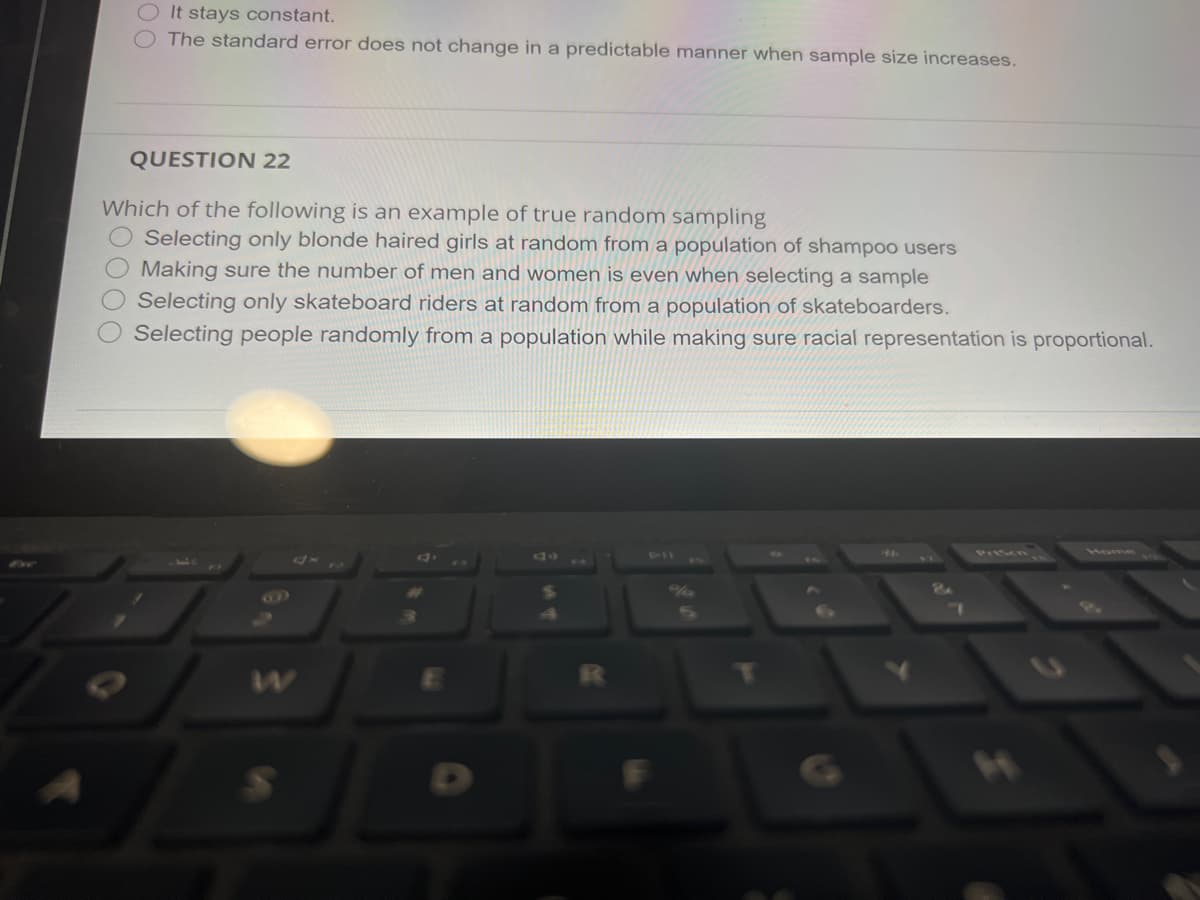 It stays constant.
The standard error does not change in a predictable manner when sample size increases.
QUESTION 22
Which of the following is an example of true random sampling
O Selecting only blonde haired girls at random from a population of shampoo users
Making sure the number of men and women is even when selecting a sample
Selecting only skateboard riders at random from a population of skateboarders.
Selecting people randomly from a population while making sure racial representation is proportional.
111
PIIScn
Mome
T
