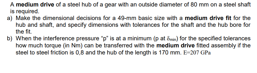 A medium drive of a steel hub of a gear with an outside diameter of 80 mm on a steel shaft
is required.
a) Make the dimensional decisions for a 49-mm basic size with a medium drive fit for the
hub and shaft, and specify dimensions with tolerances for the shaft and the hub bore for
the fit.
b) When the interference pressure "p" is at a minimum (p at Smin) for the specified tolerances
how much torque (in Nm) can be transferred with the medium drive fitted assembly if the
steel to steel friction is 0,8 and the hub of the length is 170 mm. E=207 GPa
