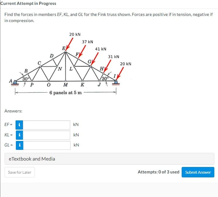 Current Attempt in Progress
Find the forces in members EF, KL, and GL for the Fink truss shown. Forces are positive if in tension, negative if
in compression.
20 kN
37 kN
E
F
41 kN
31 kN
G
20 kN
H
B
A
30
30
M K
6 panels at 5 m
Answers:
EF =
i
kN
KL =
kN
GL =
i
kN
eTextbook and Media
Save for Later
Attempts: 0 of 3 used Submit Answer
