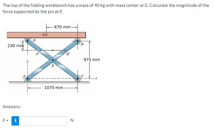 The top of the folding workbench has a mass of 40 kg with mass center at G. Calculate the magnitude of the
force supported by the pin at E.
- 670 mm-
G.
D.
230 mm
H.
975 mm
E
1070 mm
Answers:
E =
i
N
