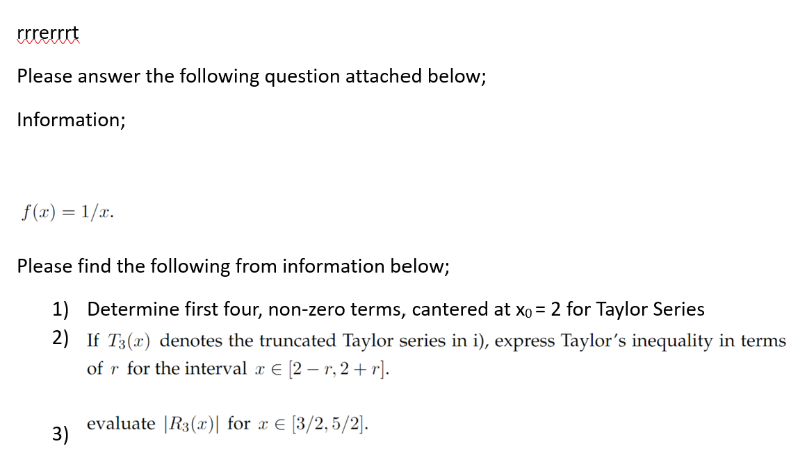 rrrerrrt
Please answer the following question attached below;
Information;
f(x) = 1/x.
Please find the following from information below;
1) Determine first four, non-zero terms, cantered at x₁ = 2 for Taylor Series
2) If T3(x) denotes the truncated Taylor series in i), express Taylor's inequality in terms
of r for the interval x € [2 - r, 2+r].
evaluate |R3(x) for x = [3/2,5/2].
3)