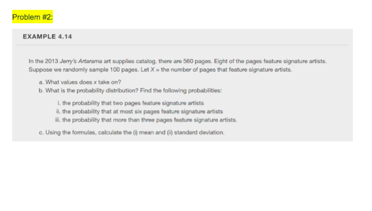 **Problem #2:**

**EXAMPLE 4.14**

In the 2013 *Jerry’s Artarama* art supplies catalog, there are 560 pages. Eight of the pages feature signature artists. Suppose we randomly sample 100 pages. Let \( X \) = the number of pages that feature signature artists.

a. What values does \( X \) take on?  
b. What is the probability distribution? Find the following probabilities:  
   i. the probability that two pages feature signature artists  
   ii. the probability that at most six pages feature signature artists  
   iii. the probability that more than three pages feature signature artists.  
c. Using the formulas, calculate the (i) mean and (ii) standard deviation.