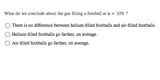 What do we conclude about the gas filling a football at a = 10% ?
There is no difference between helium-filled footballs and air-filled footballs.
Helium-filled footballs go farther, on average.
Air-filled footballs go farther, on average.
