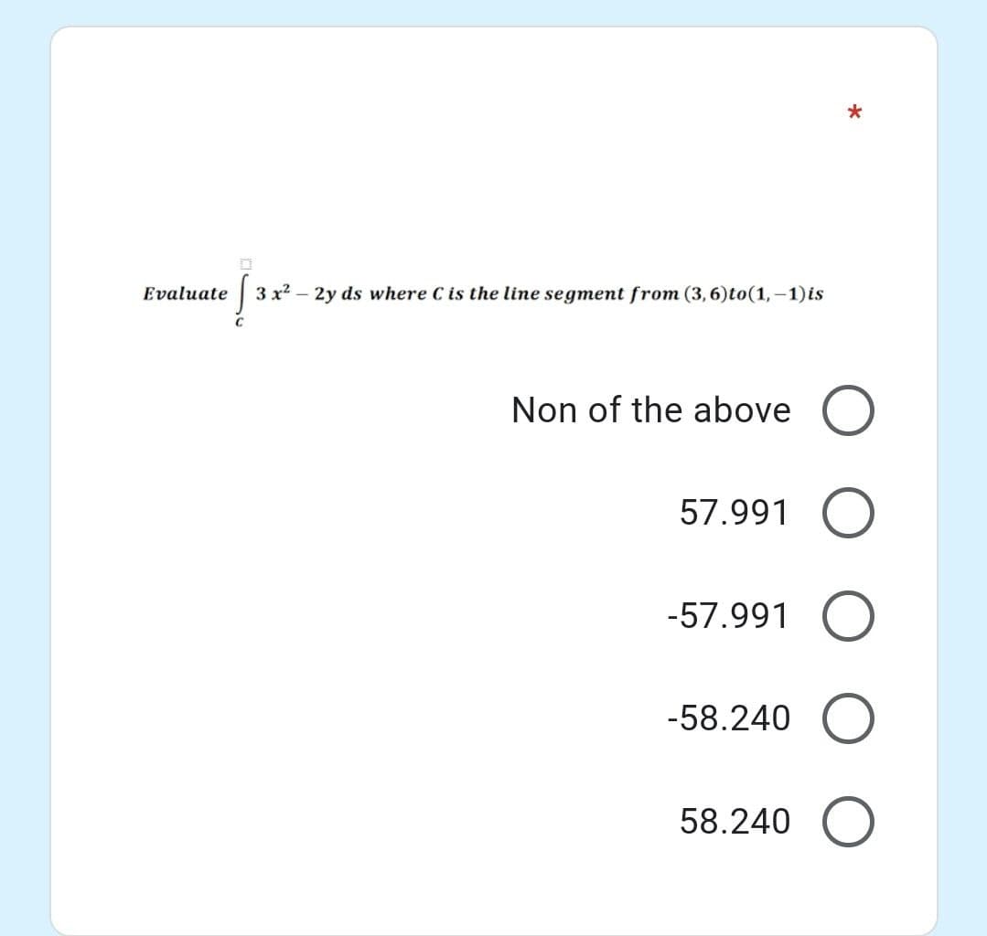 Evaluate
3 x2 – 2y ds where C is the line segment from (3,6)to(1,-1)is
Non of the above O
57.991 O
-57.991 O
-58.240 O
58.240 O
