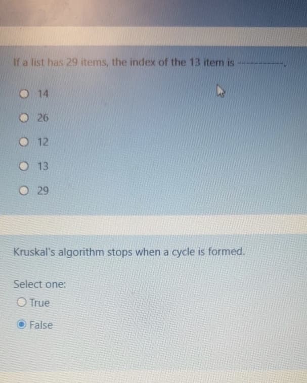 If a list has 29 items, the index of the 13 item is
O 14
O 26
O 12
O 13
O 29
Kruskal's algorithm stops when a cycle is formed.
Select one:
O True
O False
