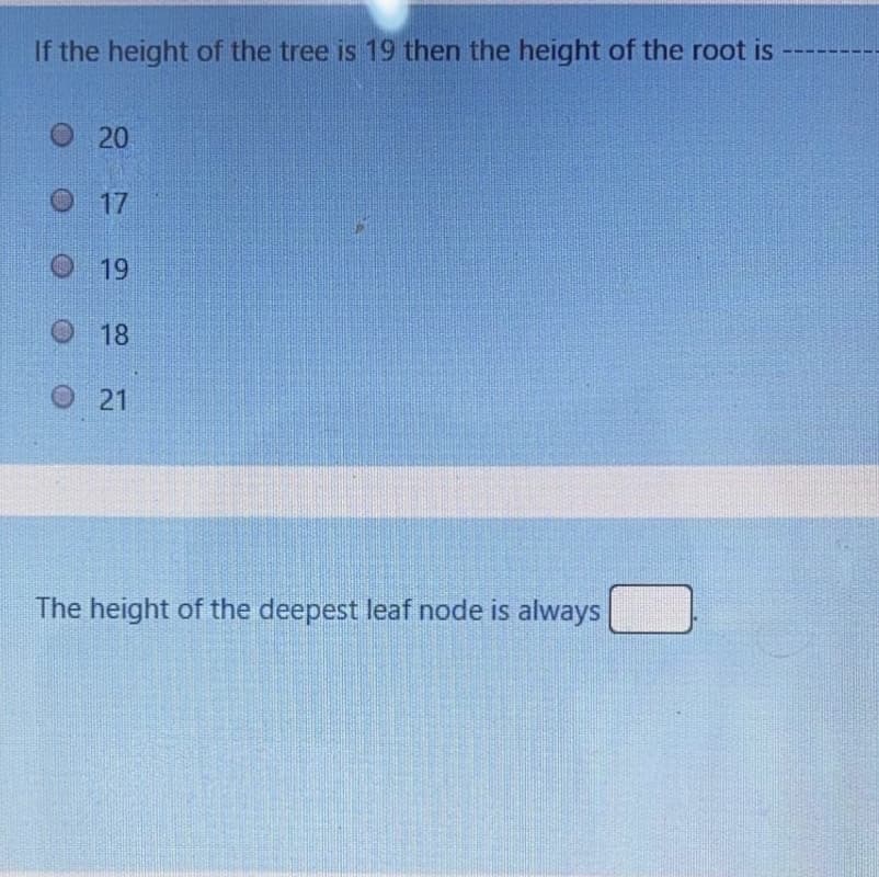 If the height of the tree is 19 then the height of the root is
O 20
17
19
18
O 21
The height of the deepest leaf node is always
