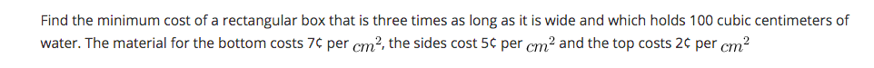 Find the minimum cost of a rectangular box that is three times as long as it is wide and which holds 100 cubic centimeters of
water. The material for the bottom costs 7¢ per cm?, the sides cost 5¢ per cm? and the top costs 2¢ per cm?
