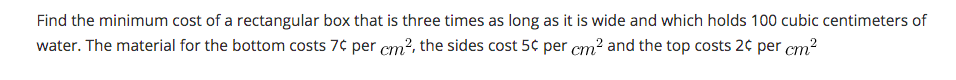 Find the minimum cost of a rectangular box that is three times as long as it is wide and which holds 100 cubic centimeters of
water. The material for the bottom costs 7¢ per cm?, the sides cost 5¢ per cm? and the top costs 20 per cm?
