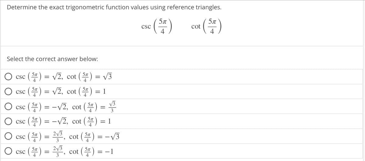 Determine the exact trigonometric function values using reference triangles.
csc (ST) cot (5)
CSC
4
4
Select the correct answer below:
O csc (5) = √2, cot (5) = √3
csc (5) = √2, cot (5) = 1
4
csc (5) = -√2, cot (5) = √3
3
CSC (ST) = -√2, cot (5) = 1
(.
O csc
O csc
(5) = ²√³, cot (5) = -√√3
9
3
4
(5) = ²√³, cot (5) = -1