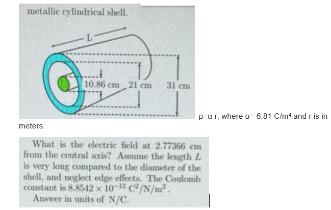 metallic cylindrical shell.
10.86 cm 21 cm
31 cm
p=a r, where a= 6.81 C/m4 and r is in
meters.
What is the electric field at 2.77366 cm
from the central axis? Assume the length L
is very long compared to the diameter of the
shell, and neglect edge effects. The Coulomb
constant is 8.8542 x 10-12 C2/N/m².
Answer in units of N/C.
