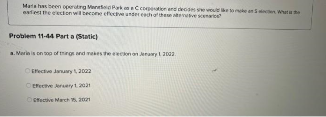 Maria has been operating Mansfield Park as a C corporation and decides she would like to make an S election. What is the
earliest the election will become effective under each of these alternative scenarios?
Problem 11-44 Part a (Static)
a. Maria is on top of things and makes the election on January 1, 2022.
OEffective January 1, 2022
Effective January 1, 2021
Effective March 15, 2021