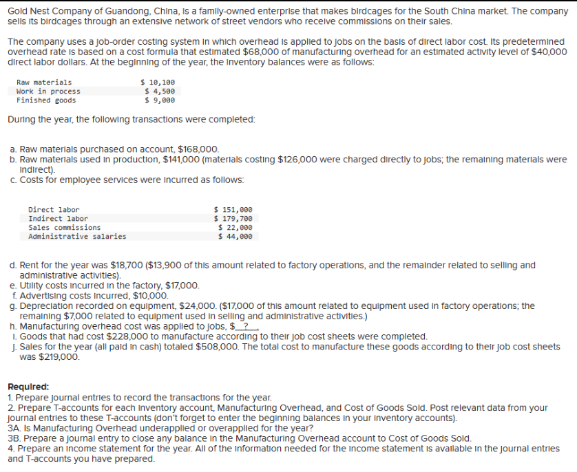 Gold Nest Company of Guandong, China, is a family-owned enterprise that makes birdcages for the South China market. The company
sells its birdcages through an extensive network of street vendors who receive commissions on their sales.
The company uses a job-order costing system in which overhead is applied to jobs on the basis of direct labor cost. Its predetermined
overhead rate is based on a cost formula that estimated $68,000 of manufacturing overhead for an estimated activity level of $40,000
direct labor dollars. At the beginning of the year, the Inventory balances were as follows:
Raw materials
Work in process
Finished goods
During the year, the following transactions were completed:
$ 10,100
$ 4,500
$ 9,000
a. Raw materials purchased on account, $168,000.
b. Raw materials used in production, $141,000 (materials costing $126,000 were charged directly to jobs; the remaining materials were
Indirect).
c. Costs for employee services were incurred as follows:
Direct labor
Indirect labor
Sales commissions
Administrative salaries
$ 151,000
$ 179,700
$ 22,000
$ 44,000
d. Rent for the year was $18,700 ($13,900 of this amount related to factory operations, and the remainder related to selling and
administrative activities).
e. Utility costs incurred in the factory, $17,000.
f. Advertising costs incurred, $10,000.
g. Depreciation recorded on equipment, $24,000. ($17,000 of this amount related to equipment used in factory operations; the
remaining $7,000 related to equipment used in selling and administrative activities.)
h. Manufacturing overhead cost was applied to jobs, $___?
1. Goods that had cost $228,000 to manufacture according to their job cost sheets were completed.
J. Sales for the year (all paid in cash) totaled $508,000. The total cost to manufacture these goods according to their job cost sheets
was $219,000.
Required:
1. Prepare journal entries to record the transactions for the year.
2. Prepare T-accounts for each inventory account, Manufacturing Overhead, and Cost of Goods Sold. Post relevant data from your
Journal entries to these T-accounts (don't forget to enter the beginning balances in your Inventory accounts).
3A. Is Manufacturing Overhead underapplied or overapplied for the year?
3B. Prepare a journal entry to close any balance in the Manufacturing Overhead account to Cost of Goods Sold.
4. Prepare an income statement for the year. All of the information needed for the income statement is available in the journal entries
and T-accounts you have prepared.