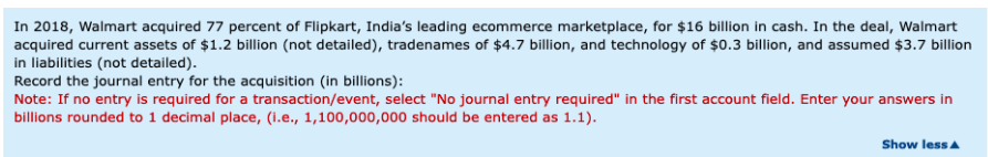 In 2018, Walmart acquired 77 percent of Flipkart, India's leading ecommerce marketplace, for $16 billion in cash. In the deal, Walmart
acquired current assets of $1.2 billion (not detailed), tradenames of $4.7 billion, and technology of $0.3 billion, and assumed $3.7 billion
in liabilities (not detailed).
Record the journal entry for the acquisition (in billions):
Note: If no entry is required for a transaction/event, select "No journal entry required" in the first account field. Enter your answers in
billions rounded to 1 decimal place, (i.e., 1,100,000,000 should be entered as 1.1).
Show less A