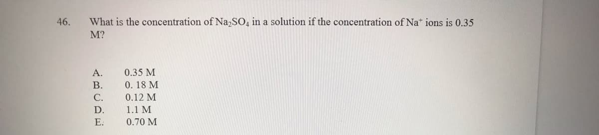 46.
What is the concentration of Na,SO, in a solution if the concentration of Nat ions is 0.35
M?
A.
0.35 M
В.
0.18 M
С.
0.12 M
D.
1.1 M
Е.
0.70 M
