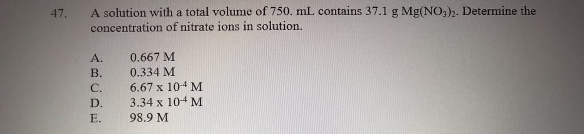 A solution with a total volume of 750. mL contains 37.1 g Mg(NO3)2. Determine the
concentration of nitrate ions in solution.
47.
А.
0.667 M
В.
0.334 M
6.67 x 10-4 M
3.34 x 10-4 M
С.
D.
Е.
98.9 M
