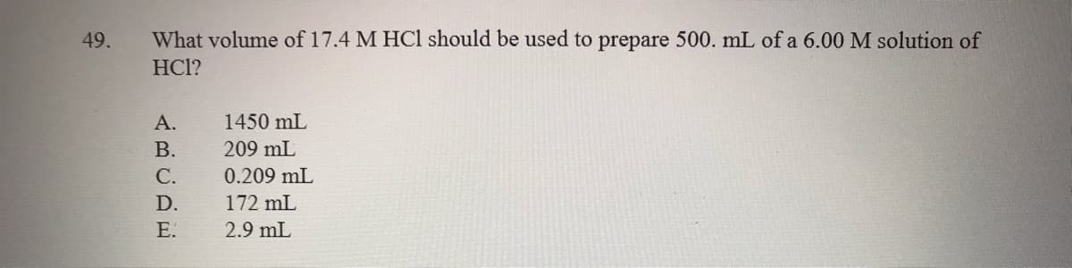 49.
What volume of 17.4 M HCl should be used to prepare 500. mL of a 6.00 M solution of
HCl?
А.
1450 mL
В.
209 mL
С.
0.209 mL
D.
172 mL
E.
2.9 mL
