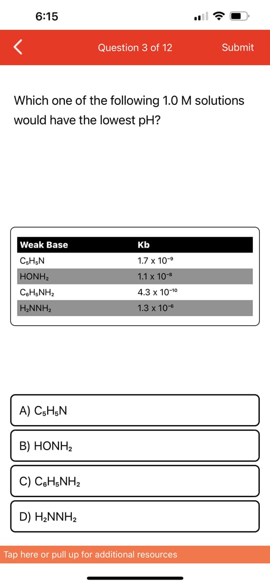 6:15
Weak Base
C5H5N
| HONH,
CoHsNH,
H₂NNH₂
Which one of the following 1.0 M solutions
would have the lowest pH?
A) C₂H5N
B) HONH2
C) C6H5NH₂
Question 3 of 12
D) H₂NNH₂
Kb
1.7 x 10-⁹
1.1 x 10-8
4.3 x 10-¹⁰
1.3 x 10-6
Submit
Tap here or pull up for additional resources