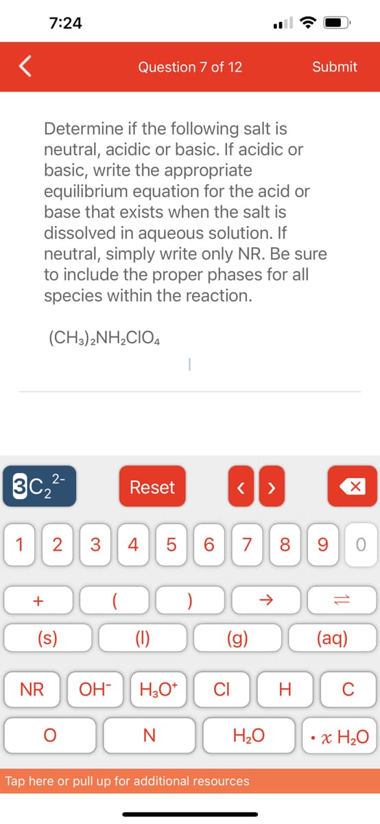 7:24
Determine if the following salt is
neutral, acidic or basic. If acidic or
basic, write the appropriate
equilibrium equation for the acid or
base that exists when the salt is
dissolved in aqueous solution. If
neutral, simply write only NR. Be sure
to include the proper phases for all
species within the reaction.
2-
3C₂²-
+
(CH3)2NH,CIO,
1 2 3 4
NR
(s)
Question 7 of 12
OH-
Reset
LO
N
5
H3O+
6
< >
CI
7 8
6
个
H₂O
Tap here or pull up for additional resources
Submit
H
9
10
(aq)
O
C
x H₂O