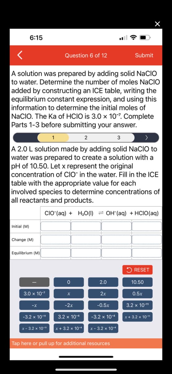 6:15
Initial (M)
A solution was prepared by adding solid NACIO
to water. Determine the number of moles NACIO
added by constructing an ICE table, writing the
equilibrium constant expression, and using this
information to determine the initial moles of
NaCIO. The Ka of HCIO is 3.0 x 10-7. Complete
Parts 1-3 before submitting your answer.
Change (M)
2
3
A 2.0 L solution made by adding solid NaCIO to
water was prepared to create a solution with a
pH of 10.50. Let x represent the original
concentration of CIO in the water. Fill in the ICE
table with the appropriate value for each
involved species to determine concentrations of
all reactants and products.
CIO (aq) + H₂O(1) OH(aq) + HCIO(aq)
Equilibrium (M)
3.0 x 10-²
-3.2 x 10-¹¹
Question 6 of 12
x - 3.2 x 10-¹
1
0
x
-2x
3.2 x 10-4
x + 3.2 x 10-4
2.0
2x
-0.5x
-3.2 x 10-4
Submit
x - 3.2 x 10-4
Tap here or pull up for additional resources
RESET
10.50
0.5x
×
3.2 x 10-¹¹
x + 3.2 x 10-¹¹