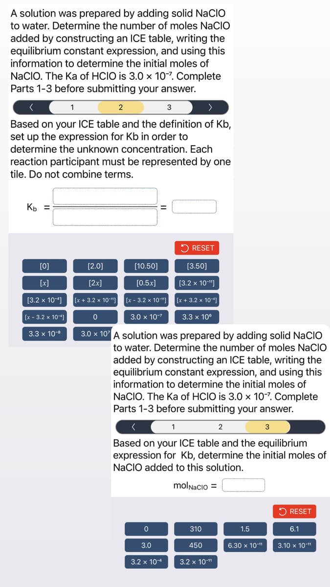 A solution was prepared by adding solid NACIO
to water. Determine the number of moles NACIO
added by constructing an ICE table, writing the
equilibrium constant expression, and using this
information to determine the initial moles of
NACIO. The Ka of HCIO is 3.0 x 10-7. Complete
Parts 1-3 before submitting your answer.
1
>
Based on your ICE table and the definition of Kb,
set up the expression for Kb in order to
determine the unknown concentration. Each
reaction participant must be represented by one
tile. Do not combine terms.
Kb =
[0]
[x]
[3.2 x 10-4]
[x - 3.2 x 10-¹]
3.3 x 10-8
[2.0]
[2x]
[x+3.2 x 10-¹¹]
0
2
=
[10.50]
[0.5x]
[x - 3.2 x 10-¹
3.0 x 10-²
0
3
3.0
3.2 x 10-4
RESET
3.0 x 107 A solution was prepared by adding solid NACIO
to water. Determine the number of moles NACIO
added by constructing an ICE table, writing the
equilibrium constant expression, and using this
information to determine the initial moles of
NaCIO. The Ka of HCIO is 3.0 x 10-7. Complete
Parts 1-3 before submitting your answer.
1
[3.50]
[3.2 x 10-¹¹]
[x+3.2 x 10-4]
3.3 x 106
Based on your ICE table and the equilibrium
expression for Kb, determine the initial moles of
NaCIO added to this solution.
molNacio =
310
450
2
3.2 x 10-¹¹
1.5
3
6.30 x 10-¹¹
RESET
6.1
3.10 x 10-¹¹