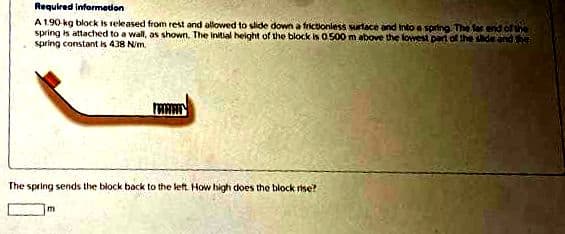 Required information
A 190 kg block is released from rest and allowed to slide down a frictionless surface and into a spring The far end of the
spring is attached to a wall, as shown. The initial height of the block is 0.500 m above the lowest part of the side and the
spring constant is 438 N/m.
The spring sends the block back to the left. How high does the block rise?
m