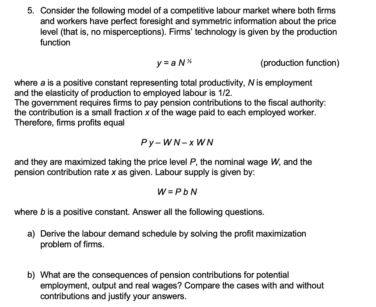 5. Consider the following model of a competitive labour market where both firms
and workers have perfect foresight and symmetric information about the price
level (that is, no misperceptions). Firms' technology is given by the production
function
y=aN ¹/2
(production function)
where a is a positive constant representing total productivity, N is employment
and the elasticity of production to employed labour is 1/2.
The government requires firms to pay pension contributions to the fiscal authority:
the contribution is a small fraction x of the wage paid to each employed worker.
Therefore, firms profits equal
Py-WN-x WN
and they are maximized taking the price level P, the nominal wage W, and the
pension contribution rate x as given. Labour supply is given by:
W = PbN
where b is a positive constant. Answer all the following questions.
a) Derive the labour demand schedule by solving the profit maximization
problem of firms.
b) What are the consequences of pension contributions for potential
employment, output and real wages? Compare the cases with and without
contributions and justify your answers.